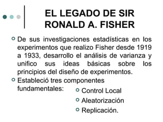 EL LEGADO DE SIR
RONALD A. FISHER
De sus investigaciones estadísticas en los
experimentos que realizo Fisher desde 1919
a 1933, desarrollo el análisis de varianza y
unifico sus ideas básicas sobre los
principios del diseño de experimentos.
 Estableció tres componentes
fundamentales:
 Control Local



Aleatorización
 Replicación.


 