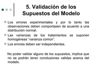 5. Validación de los
Supuestos del Modelo






Los errores experimentales y por lo tanto las
observaciones deben comportasen de acuerdo a una
distribución normal.
Las varianzas de los tratamientos se suponen
homogéneas “varianza común”.
Los errores deben ser independientes.
No poder validar alguno de los supuestos, implica que
no se podrán tener conclusiones validas acerca del
modelo.

 