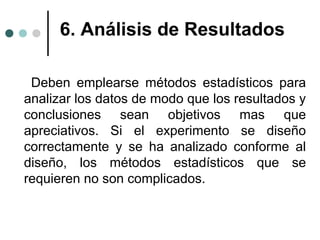 6. Análisis de Resultados
Deben emplearse métodos estadísticos para
analizar los datos de modo que los resultados y
conclusiones sean objetivos mas que
apreciativos. Si el experimento se diseño
correctamente y se ha analizado conforme al
diseño, los métodos estadísticos que se
requieren no son complicados.

 