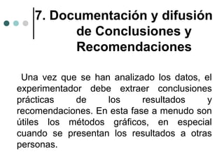 7. Documentación y difusión
de Conclusiones y
Recomendaciones
Una vez que se han analizado los datos, el
experimentador debe extraer conclusiones
prácticas
de
los
resultados
y
recomendaciones. En esta fase a menudo son
útiles los métodos gráficos, en especial
cuando se presentan los resultados a otras
personas.

 