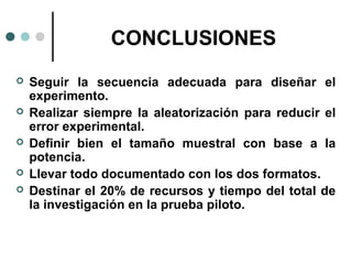 CONCLUSIONES






Seguir la secuencia adecuada para diseñar el
experimento.
Realizar siempre la aleatorización para reducir el
error experimental.
Definir bien el tamaño muestral con base a la
potencia.
Llevar todo documentado con los dos formatos.
Destinar el 20% de recursos y tiempo del total de
la investigación en la prueba piloto.

 