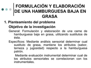 FORMULACIÓN Y ELABORACIÓN
DE UNA HAMBURGUESA BAJA EN
GRASA
1. Planteamiento del problema
Objetivo de la investigación
General: Formulación y elaboración de una carne de
hamburguesa baja en grasa, utilizando sustitutos de
ésta.
Específicos: Mediante análisis sensorial determinar cual
sustituto de grasa, mantiene los atributos (sabor,
terneza y jugosidad) respecto a la hamburguesa
patrón.
Mediante evaluación instrumental determinar cual de
los atributos sensoriales se correlacionan con los
instrumentales.

 