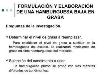 FORMULACIÓN Y ELABORACIÓN
DE UNA HAMBURGUESA BAJA EN
GRASA
Preguntas de la investigación.
 Determinar

el nivel de grasa a reemplazar.

Para establecer el nivel de grasa a sustituir en la
hamburguesa del estudio, se realizaron mediciones de
grasa en siete hamburguesas del mercado.
 Selección

del condimento a usar.

La hamburguesa patrón se probó con tres mezclas
diferentes de condimentos.

 