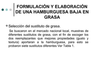 FORMULACIÓN Y ELABORACIÓN
DE UNA HAMBURGUESA BAJA EN
GRASA
 Selección

del sustituto de grasa.

Se buscaron en el mercado nacional local, muestras de
diferentes sustitutos de grasa, con el fin de escoger los
dos reemplazantes que mejores propiedades (gusto y
textura) aportaran a la hamburguesa, para esto se
probaron siete sustitutos diferentes Ver Tabla 1.

 