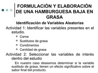 FORMULACIÓN Y ELABORACIÓN
DE UNA HAMBURGUESA BAJA EN
GRASA
Identificación de Variables Aleatorias
Actividad 1: Identificar las variables presentes en el
estudio.





Carne
Sustitutos de grasa
Condimentos
Cantidad de grasa

Actividad 2: Seleccionar las variables de interés
dentro del estudio
En nuestro caso deseamos determinar si la variable
sustituto de grasa, tienen un efecto significativo sobre el
sabor final del producto.

 