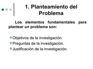 1. Planteamiento del
Problema
Los elementos fundamentales para
plantear un problema son:
 Objetivos

de la investigación.
 Preguntas de la investigación.
 Justificación de la investigación.

 