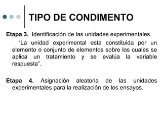 TIPO DE CONDIMENTO
Etapa 3. Identificación de las unidades experimentales.
“La unidad experimental esta constituida por un
elemento o conjunto de elementos sobre los cuales se
aplica un tratamiento y se evalúa la variable
respuesta”.
Etapa 4. Asignación aleatoria de las unidades
experimentales para la realización de los ensayos.

 