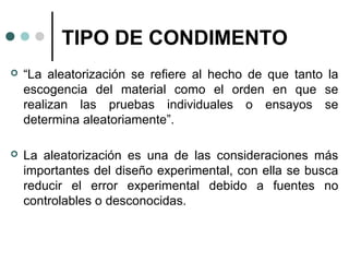 TIPO DE CONDIMENTO


“La aleatorización se refiere al hecho de que tanto la
escogencia del material como el orden en que se
realizan las pruebas individuales o ensayos se
determina aleatoriamente”.



La aleatorización es una de las consideraciones más
importantes del diseño experimental, con ella se busca
reducir el error experimental debido a fuentes no
controlables o desconocidas.

 