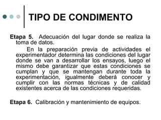 TIPO DE CONDIMENTO
Etapa 5. Adecuación del lugar donde se realiza la
toma de datos.
En la preparación previa de actividades el
experimentador determina las condiciones del lugar
donde se van a desarrollar los ensayos, luego el
mismo debe garantizar que estas condiciones se
cumplan y que se mantengan durante toda la
experimentación, igualmente deberá conocer y
cumplir con las normas técnicas y de calidad
existentes acerca de las condiciones requeridas.
Etapa 6. Calibración y mantenimiento de equipos.

 