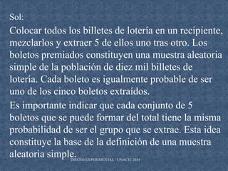 DISEÑO EXPERIMENTAL / UNACH/ 2014
Sol:
Colocar todos los billetes de lotería en un recipiente,
mezclarlos y extraer 5 de ellos uno tras otro. Los
boletos premiados constituyen una muestra aleatoria
simple de la población de diez mil billetes de
lotería. Cada boleto es igualmente probable de ser
uno de los cinco boletos extraídos.
Es importante indicar que cada conjunto de 5
boletos que se puede formar del total tiene la misma
probabilidad de ser el grupo que se extrae. Esta idea
constituye la base de la definición de una muestra
aleatoria simple.
 
