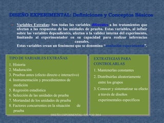  Variables Extrañas: Son todas las variables diferentes a los tratamientos que
afectan a las respuestas de las unidades de prueba. Estas variables, al influir
sobre las variables dependientes, afectan a la validez interna del experimento,
limitando al experimentador en su capacidad para realizar inferencias
causales.
Estas variables crean un fenómeno que se denomina “confusión experimental”.
TIPO DE VARIABLES EXTRAÑAS
1. Historia
2. Maduración
3. Pruebas antes (efecto directo e interactivo)
4. Instrumentación y procedimientos de
medición
5. Regresión estadística
6. Selección de las unidades de prueba
7. Mortandad de los unidades de prueba
8. Factores concurrentes en la situación de
prueba
EXTRATEGIAS PARA
CONTROLARLAS
1. Mantenerlas constantes
2. Distribuirlas aleatoriamente
entre los grupos
3. Conocer y sistematizar su efecto
a través de diseños
experimentales específicos
DISEÑO EXPERIMENTAL / UNACH/ 2014
 