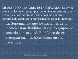 DISEÑO EXPERIMENTAL / UNACH/ 2014
MUESTREO ALEATORIO ESTRATIFICADO: Se divide
a una población en subgrupos, denominados estratos, y se
selecciona una muestra de cada uno. Una muestra
estratificada garantiza la representación de cada subgrupo.
Ej: Supongamos que los pacientes de un
médico estan divididos en cuatro grupos de
acuerdo con su edad. El médico desea
averiguar cuantas horas duermen sus
pacientes.
 