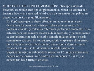 DISEÑO EXPERIMENTAL / UNACH/ 2014
MUESTREO POR CONGLOMERACIÓN: otro tipo común de
muestreo es el muestreo por conglomeración, el cual se emplea con
bastante frecuencia para reducir el costo de muestrear una población
dispersa en un área geográfica grande.
Ej: Supóngase que se desea efectuar un reconocimiento para
determinar los puntos de vista de industriales respecto a las
políticas estatales y federales referentes protección ambiental. Si se
seleccionara una muestra aleatoria de industriales y personalmente
se comunicara con cada uno, ello tomaría mucho tiempo y sería
sumamente costoso. En vez de eso, podría emplearse el muestreo
por conglomeración subdividiendo una región extensa en aréas
menores a las que se las denomina unidades primarias.
Supongamos que se subdivide la región en 12 unidades primarias,
depues seleccionan al azar cuatro areas menores: 2,7,4,12 y se
concentran los esfuerzos en éstas.
 
