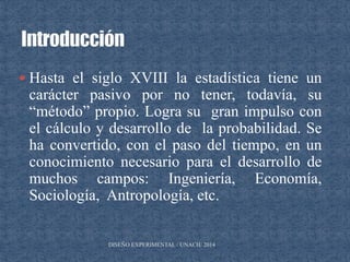  Hasta el siglo XVIII la estadística tiene un
carácter pasivo por no tener, todavía, su
“método” propio. Logra su gran impulso con
el cálculo y desarrollo de la probabilidad. Se
ha convertido, con el paso del tiempo, en un
conocimiento necesario para el desarrollo de
muchos campos: Ingeniería, Economía,
Sociología, Antropología, etc.
DISEÑO EXPERIMENTAL / UNACH/ 2014
 