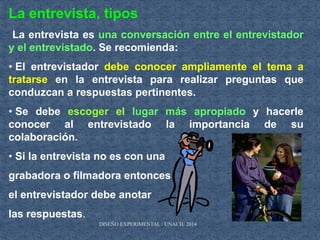 La entrevista, tipos
La entrevista es una conversación entre el entrevistador
y el entrevistado. Se recomienda:
• El entrevistador debe conocer ampliamente el tema a
tratarse en la entrevista para realizar preguntas que
conduzcan a respuestas pertinentes.
• Se debe escoger el lugar más apropiado y hacerle
conocer al entrevistado la importancia de su
colaboración.
• Si la entrevista no es con una
grabadora o filmadora entonces
el entrevistador debe anotar
las respuestas.
DISEÑO EXPERIMENTAL / UNACH/ 2014
 