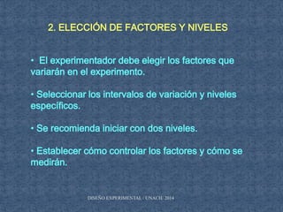 2. ELECCIÓN DE FACTORES Y NIVELES
• El experimentador debe elegir los factores que
variarán en el experimento.
• Seleccionar los intervalos de variación y niveles
específicos.
• Se recomienda iniciar con dos niveles.
• Establecer cómo controlar los factores y cómo se
medirán.
DISEÑO EXPERIMENTAL / UNACH/ 2014
 