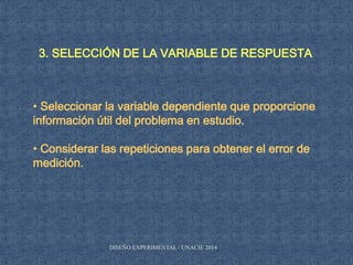 3. SELECCIÓN DE LA VARIABLE DE RESPUESTA
• Seleccionar la variable dependiente que proporcione
información útil del problema en estudio.
• Considerar las repeticiones para obtener el error de
medición.
DISEÑO EXPERIMENTAL / UNACH/ 2014
 