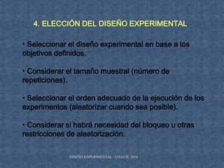 4. ELECCIÓN DEL DISEÑO EXPERIMENTAL
• Seleccionar el diseño experimental en base a los
objetivos definidos.
• Considerar el tamaño muestral (número de
repeticiones).
• Seleccionar el orden adecuado de la ejecución de los
experimentos (aleatorizar cuando sea posible).
• Considerar si habrá necesidad del bloqueo u otras
restricciones de aleatorización.
DISEÑO EXPERIMENTAL / UNACH/ 2014
 