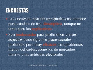  Las encuestas resultan apropiadas casi siempre
para estudios de tipo descriptivo, aunque no
tanto para los explicativos.
 Son inadecuadas para profundizar ciertos
aspectos psicológicos o psico-sociales
profundos pero muy eficaces para problemas
menos delicados, como los de mercadeo
masivo y las actitudes electorales.
DISEÑO EXPERIMENTAL / UNACH/ 2014
 