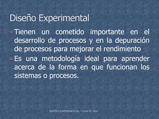  Tienen un cometido importante en el
desarrollo de procesos y en la depuración
de procesos para mejorar el rendimiento
 Es una metodología ideal para aprender
acerca de la forma en que funcionan los
sistemas o procesos.
DISEÑO EXPERIMENTAL / UNACH/ 2014
 