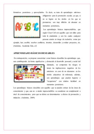 formativos posteriores y aprovecharlos. Es decir, se trata de aprendizajes mínimos
obligatorios para la promoción escolar, ya que, si
no se logran en los niveles en los que se
promueven, son muy difíciles de alcanzar en
momentos posteriores.
Los aprendizajes básicos imprescindibles, que
según César Coll son aquellos que son útiles para
toda la ciudadanía y son los cuales cualquier
persona estaría en riesgo de exclusión, como por
ejemplo, leer, escribir, resolver conflictos, inventar, desarrollar y evaluar proyectos, etc.
(Anónimo, Academia Edu, s.f)
APRENDIZAJES BÁSICOS DESEABLES
En contraposición, se propone caracterizar como básicos deseables los aprendizajes que,
aun contribuyendo de forma significativa y destacada al desarrollo personal y social del
alumnado, no comportan los riesgos ni
tienen las implicaciones negativas de los
anteriores en caso de no alcanzarse en los
niveles educativos de referencia; además,
son aprendizajes que pueden lograrse o
“recuperarse” con relativa facilidad en
momentos posteriores.
Los aprendizajes básicos deseables son aquellos que se pueden extraer de las áreas de
conocimiento y que, aun no a siendo imprescindibles se consideran un complementó a
nivel de conocimientos, pero que no deben ser determinantes a efectos de promoción y
titulación. (Anónimo, 2009)
 