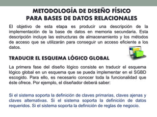 METODOLOGÍA DE DISEÑO FÍSICO
PARA BASES DE DATOS RELACIONALES
El objetivo de esta etapa es producir una descripción de la
implementación de la base de datos en memoria secundaria. Esta
descripción incluye las estructuras de almacenamiento y los métodos
de acceso que se utilizarán para conseguir un acceso eficiente a los
datos.
TRADUCIR EL ESQUEMA LÓGICO GLOBAL
La primera fase del diseño lógico consiste en traducir el esquema
lógico global en un esquema que se pueda implementar en el SGBD
escogido. Para ello, es necesario conocer toda la funcionalidad que
éste ofrece. Por ejemplo, el diseñador deberá saber:
Si el sistema soporta la definición de claves primarias, claves ajenas y
claves alternativas. Si el sistema soporta la definición de datos
requeridos. Si el sistema soporta la definición de reglas de negocio.
 