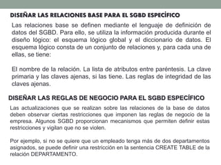 DISEÑAR LAS RELACIONES BASE PARA EL SGBD ESPECÍFICO
Las relaciones base se definen mediante el lenguaje de definición de
datos del SGBD. Para ello, se utiliza la información producida durante el
diseño lógico: el esquema lógico global y el diccionario de datos. El
esquema lógico consta de un conjunto de relaciones y, para cada una de
ellas, se tiene:
El nombre de la relación. La lista de atributos entre paréntesis. La clave
primaria y las claves ajenas, si las tiene. Las reglas de integridad de las
claves ajenas.
DISEÑAR LAS REGLAS DE NEGOCIO PARA EL SGBD ESPECÍFICO
Las actualizaciones que se realizan sobre las relaciones de la base de datos
deben observar ciertas restricciones que imponen las reglas de negocio de la
empresa. Algunos SGBD proporcionan mecanismos que permiten definir estas
restricciones y vigilan que no se violen.
Por ejemplo, si no se quiere que un empleado tenga más de dos departamentos
asignados, se puede definir una restricción en la sentencia CREATE TABLE de la
relación DEPARTAMENTO.
 