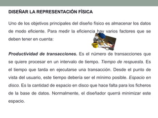 DISEÑAR LA REPRESENTACIÓN FÍSICA
Uno de los objetivos principales del diseño físico es almacenar los datos
de modo eficiente. Para medir la eficiencia hay varios factores que se
deben tener en cuenta:
Productividad de transacciones. Es el número de transacciones que
se quiere procesar en un intervalo de tiempo. Tiempo de respuesta. Es
el tiempo que tarda en ejecutarse una transacción. Desde el punto de
vista del usuario, este tiempo debería ser el mínimo posible. Espacio en
disco. Es la cantidad de espacio en disco que hace falta para los ficheros
de la base de datos. Normalmente, el diseñador querrá minimizar este
espacio.
 