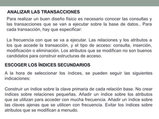 ANALIZAR LAS TRANSACCIONES
Para realizar un buen diseño físico es necesario conocer las consultas y
las transacciones que se van a ejecutar sobre la base de datos.. Para
cada transacción, hay que especificar:
La frecuencia con que se va a ejecutar. Las relaciones y los atributos a
los que accede la transacción, y el tipo de acceso: consulta, inserción,
modificación o eliminación. Los atributos que se modifican no son buenos
candidatos para construir estructuras de acceso.
ESCOGER LOS ÍNDICES SECUNDARIOS
A la hora de seleccionar los índices, se pueden seguir las siguientes
indicaciones:
Construir un índice sobre la clave primaria de cada relación base. No crear
índices sobre relaciones pequeñas. Añadir un índice sobre los atributos
que se utilizan para acceder con mucha frecuencia. Añadir un índice sobre
las claves ajenas que se utilicen con frecuencia. Evitar los índices sobre
atributos que se modifican a menudo.
 