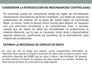 CONSIDERAR LA INTRODUCCIÓN DE REDUNDANCIAS CONTROLADAS
En ocasiones puede ser conveniente relajar las reglas de normalización
introduciendo redundancias de forma controlada, con objeto de mejorar las
prestaciones del sistema. En la etapa del diseño lógico se recomienda
llegar, al menos, hasta la tercera forma normal para obtener un esquema
con una estructura consistente y sin redundancias. Pero, a menudo,
sucede que las bases de datos así normalizadas no proporcionan la
máxima eficiencia, con lo que es necesario volver atrás y desnormalizar
algunas relaciones, sacrificando los beneficios de la normalización para
mejorar las prestaciones.
En caso de que se tenga que adquirir nuevo equipamiento informático, el
diseñador debe estimar el espacio necesario en disco para la base de datos. Esta
estimación depende del SGBD que se vaya a utilizar y del hardware. En general,
se debe estimar el número de registros de cada relación y su tamaño. También se
debe estimar el factor de crecimiento de cada relación.
ESTIMAR LA NECESIDAD DE ESPACIO EN DISCO
 