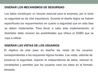 Los datos constituyen un recurso esencial para la empresa, por lo tanto
su seguridad es de vital importancia. Durante el diseño lógico se habrán
especificado los requerimientos en cuanto a seguridad que en esta fase
se deben implementar. Para llevar a cabo esta implementación, el
diseñador debe conocer las posibilidades que ofrece el SGBD que se
vaya a utilizar.
DISEÑAR LOS MECANISMOS DE SEGURIDAD
El objetivo de este paso es diseñar las vistas de los usuarios
correspondientes a los esquemas lógicos locales. Las vistas, además de
preservar la seguridad, mejoran la independencia de datos, reducen la
complejidad y permiten que los usuarios vean los datos en el formato
deseado.
DISEÑAR LAS VISTAS DE LOS USUARIOS
 