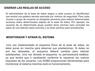 Una vez implementado el esquema físico de la base de datos, se
debe poner en marcha para observar sus prestaciones. Si éstas no
son las deseadas, el esquema deberá cambiar para intentar
satisfacerlas. Una vez afinado el esquema, no permanecerá estático,
ya que tendrá que ir cambiando conforme lo requieran los nuevos
requisitos de los usuarios. Los SGBD proporcionan herramientas para
monitorizar el sistema mientras está en funcionamiento.
DISEÑAR LAS REGLAS DE ACCESO
El administrador de la base de datos asigna a cada usuario un identificador
que tendrá una palabra secreta asociada por motivos de seguridad. Para cada
usuario o grupo de usuarios se otorgarán permisos para realizar determinadas
acciones sobre determinados objetos de la base de datos. Por ejemplo, los
usuarios de un determinado grupo pueden tener permiso para consultar los
datos de una relación base concreta y no tener permiso para actualizarlos.
MONITORIZAR Y AFINAR EL SISTEMA
 