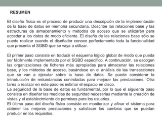 El diseño físico es el proceso de producir una descripción de la implementación
de la base de datos en memoria secundaria. Describe las relaciones base y las
estructuras de almacenamiento y métodos de acceso que se utilizarán para
acceder a los datos de modo eficiente. El diseño de las relaciones base sólo se
puede realizar cuando el diseñador conoce perfectamente toda la funcionalidad
que presenta el SGBD que se vaya a utilizar.
El primer paso consiste en traducir el esquema lógico global de modo que pueda
ser fácilmente implementado por el SGBD específico. A continuación, se escogen
las organizaciones de ficheros más apropiadas para almacenar las relaciones
base, y los métodos de acceso, basándose en el análisis de las transacciones
que se van a ejecutar sobre la base de datos. Se puede considerar la
introducción de redundancias controladas para mejorar las prestaciones. Otra
tarea a realizar en este paso es estimar el espacio en disco.
La seguridad de la base de datos es fundamental, por lo que el siguiente paso
consiste en diseñar las medidas de seguridad necesarias mediante la creación de
vistas y el establecimiento de permisos para los usuarios.
El último paso del diseño físico consiste en monitorizar y afinar el sistema para
obtener las mejores prestaciones y satisfacer los cambios que se puedan
producir en los requisitos.
RESUMEN
 