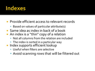    Provide efficient access to relevant records
     Based on values of particular attribute(s)
   Same idea as index in back of a book
   An index is a “thin” copy of a relation
     Not all columns from the relation are included
     The index is sorted in a particular way
   Index supports efficient lookup
     Useful when filters are selective
     Avoid scanning rows that will be filtered out
 