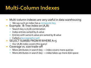    Multi-column indexes are very useful in data warehousing
     We say such an index has a composite key
   Example: B-Tree index on (A,B)
       Search key is (A,B) combination
       Index entries sorted by A value
       Entries with same A value are sorted by B value
       Called a lexicographic sort
   SELECT SUM(B) FROM R WHERE A=5
     Our (A,B) index covers this query!
   Coverage vs. size trade-off
     More attributes in search key → index covers more queries
     More attributes in search key → index takes up more disk space
 