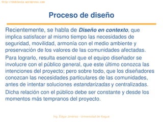   Ing. Édgar Jiménez ∙ Universidad de Ibagué
http://doblevia.wordpress.com
Proceso de diseñoProceso de diseño
Recientemente, se habla de Diseño en contexto, que 
implica satisfacer al mismo tiempo las necesidades de 
seguridad, movilidad, armonía con el medio ambiente y 
preservación de los valores de las comunidades afectadas.
Para lograrlo, resulta esencial que el equipo diseñador se 
involucre con el público general, que este último conozca las 
intenciones del proyecto; pero sobre todo, que los diseñadores 
conozcan las necesidades particulares de las comunidades, 
antes de intentar soluciones estandarizadas y centralizadas.
Dicha relación con el público debe ser constante y desde los 
momentos más tempranos del proyecto.
 