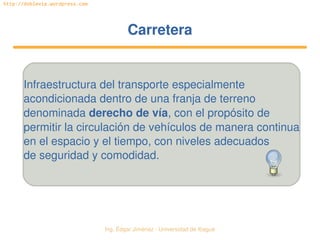   Ing. Édgar Jiménez ∙ Universidad de Ibagué
http://doblevia.wordpress.com
CarreteraCarretera
Infraestructura del transporte especialmente
acondicionada dentro de una franja de terreno
denominada derecho de vía, con el propósito de
permitir la circulación de vehículos de manera continua
en el espacio y el tiempo, con niveles adecuados
de seguridad y comodidad.
 