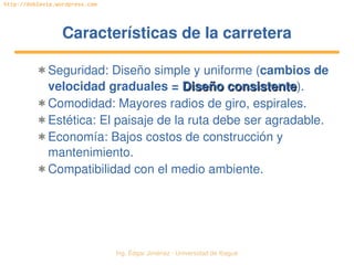   Ing. Édgar Jiménez ∙ Universidad de Ibagué
http://doblevia.wordpress.com
Características de la carreteraCaracterísticas de la carretera
✱ Seguridad: Diseño simple y uniforme (cambios de 
velocidad graduales = Diseño consistenteDiseño consistente).
✱ Comodidad: Mayores radios de giro, espirales.
✱ Estética: El paisaje de la ruta debe ser agradable.
✱ Economía: Bajos costos de construcción y 
mantenimiento.
✱ Compatibilidad con el medio ambiente.
 
