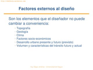   Ing. Édgar Jiménez ∙ Universidad de Ibagué
http://doblevia.wordpress.com
Factores externos al diseñoFactores externos al diseño
Son los elementos que el diseñador no puede 
cambiar a conveniencia:
✲ Topografía
✲ Geología
✲ Clima
✲ Factores socio­económicos
✲ Desarrollo urbano presente y futuro (previsto)
✲ Volumen y características del tránsito futuro y actual
 