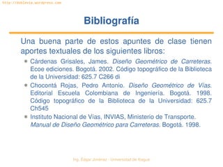   Ing. Édgar Jiménez ∙ Universidad de Ibagué
http://doblevia.wordpress.com
BibliografíaBibliografía
Una  buena  parte  de  estos  apuntes  de  clase  tienen 
aportes textuales de los siguientes libros:
✱ Cárdenas  Grisales,  James.  Diseño  Geométrico  de  Carreteras. 
Ecoe ediciones. Bogotá. 2002. Código topográfico de la Biblioteca 
de la Universidad: 625.7 C266 di
✱ Chocontá  Rojas,  Pedro  Antonio.  Diseño  Geométrico  de  Vías. 
Editorial  Escuela  Colombiana  de  Ingeniería.  Bogotá.  1998. 
Código  topográfico  de  la  Biblioteca  de  la  Universidad:  625.7 
Ch545
✱ Instituto Nacional de Vías, INVIAS, Ministerio de Transporte. 
Manual de Diseño Geométrico para Carreteras. Bogotá. 1998.
 