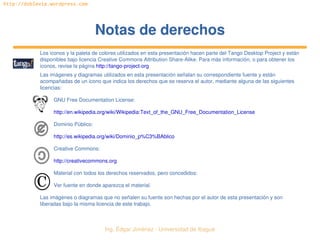   Ing. Édgar Jiménez ∙ Universidad de Ibagué
http://doblevia.wordpress.com
Notas de derechosNotas de derechos
Los iconos y la paleta de colores utilizados en esta presentación hacen parte del Tango Desktop Project y están 
disponibles bajo licencia Creative Commons Attribution Share­Alike. Para más información, o para obtener los 
iconos, revise la página http://tango­project­org
Las imágenes y diagramas utilizados en esta presentación señalan su correspondiente fuente y están 
acompañadas de un icono que indica los derechos que se reserva el autor, mediante alguna de las siguientes 
licencias:
GNU Free Documentation License:
http://en.wikipedia.org/wiki/Wikipedia:Text_of_the_GNU_Free_Documentation_License
Dominio Público:
http://es.wikipedia.org/wiki/Dominio_p%C3%BAblico
Creative Commons:
http://creativecommons.org
Material con todos los derechos reservados, pero concedidos:
Ver fuente en donde aparezca el material.
Las imágenes o diagramas que no señalen su fuente son hechas por el autor de esta presentación y son 
liberadas bajo la misma licencia de este trabajo.
 