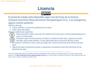   Ing. Édgar Jiménez ∙ Universidad de Ibagué
http://doblevia.wordpress.com
LicenciaLicencia
El presente trabajo está disponible según los términos de la licencia 
Creative­Commons Reconocimiento­CompartirIgual 2.5 o, a su escogencia, 
alguna versión posterior.
Usted es libre de:
✱ copiar, distribuir y comunicar públicamente la obra
✱ hacer obras derivadas
Bajo las condiciones siguientes:
Reconocimiento. Debe reconocer los créditos de la obra de la manera especificada por el 
autor o el licenciador.
Compartir bajo la misma licencia. Si altera o transforma esta obra, o genera una obra 
derivada, sólo puede distribuir la obra generada bajo una licencia idéntica a ésta.
✱ Al reutilizar o distribuir la obra, tiene que dejar bien claro los términos de la licencia de esta 
obra.
✱ Alguna de estas condiciones puede no aplicarse si se obtiene el permiso del titular de los 
derechos de autor
­­­­­­­­­­­­­­­­­­­­­­­­­­­­­­­­­­­­­­­­­­­­­­­­­­­­­­­­­­­­­­­­­­­­­­­­­­­­
This work is licensed under the Creative Commons Attribution­Share Alike 2.5 Colombia License. To view a copy of this 
license, visit http://creativecommons.org/licenses/by­sa/2.5/co/ or send a letter to Creative Commons, 543 Howard Street, 5th 
Floor, San Francisco, California, 94105, USA.
 