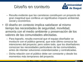 Ing. dgar Jim nez doblevia.wordpress.comÉ é ·
Diseño en contextoDiseño en contexto
– Resulta evidente que las carreteras constituyen un proyecto de
gran magnitud que conlleva un significativo impacto ambiental,
social y económico.
• El diseño en contexto implica satisfacer al mismo
tiempo las necesidades de seguridad, movilidad,
armonía con el medio ambiente y preservación de los
valores de las comunidades afectadas.
– Para lograrlo, resulta esencial que el equipo diseñador se
involucre con el público general, que este último conozca las
intenciones del proyecto; pero sobre todo, que los diseñadores
conozcan las necesidades particulares de las comunidades,
antes de intentar soluciones estandarizadas y centralizadas.
– Dicha relación con el público debe ser constante y desde los
momentos más tempranos del proyecto.
 