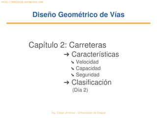 Ing. Édgar Jiménez ∙ Universidad de Ibagué 
http://doblevia.wordpress.com
Diseño Geométrico de VíasDiseño Geométrico de Vías
Capítulo 2: Carreteras
➜ Características
➘ Velocidad
➘ Capacidad
➘ Seguridad
➜ Clasificación
(Día 2)
 