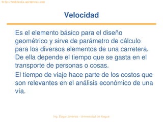 Ing. Édgar Jiménez ∙ Universidad de Ibagué 
http://doblevia.wordpress.com
VelocidadVelocidad
Es el elemento básico para el diseño 
geométrico y sirve de parámetro de cálculo 
para los diversos elementos de una carretera. 
De ella depende el tiempo que se gasta en el 
transporte de personas o cosas.
El tiempo de viaje hace parte de los costos que 
son relevantes en el análisis económico de una 
vía.
 