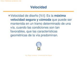 Ing. Édgar Jiménez ∙ Universidad de Ibagué 
http://doblevia.wordpress.com
VelocidadVelocidad
✱Velocidad de diseño [V]: Es la máxima 
velocidad segura y cómoda que puede ser 
mantenida en un tramo determinado de una 
vía, cuando las condiciones son tan 
favorables, que las características 
geométricas de la vía predominan.
 