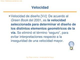 Ing. Édgar Jiménez ∙ Universidad de Ibagué 
http://doblevia.wordpress.com
VelocidadVelocidad
✱Velocidad de diseño [V]: De acuerdo al 
Green Book del 2001, es la velocidad 
seleccionada para determinar el diseño de 
los distintos elementos geométricos de la 
vía. Se eliminó el término “seguro”, para 
evitar interpretaciones respecto a la 
inseguridad de una velocidad mayor.
 