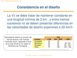 Ing. Édgar Jiménez ∙ Universidad de Ibagué 
http://doblevia.wordpress.com
Consistencia en el diseñoConsistencia en el diseño
La V se debe tratar de mantener constante en 
una longitud mínima de 2 km , y entre tramos 
sucesivos no se deben presentar diferencias en 
las velocidades de diseño superiores a 20 km/h 
.
TPD
Terreno ≤ 500 500 – 2000 > 2000
Escarpado 40 40 ­
Montañoso 50 60 60 – 80
Ondulado 60 80 80 – 100
Plano 70 100 100 – 120
Velocidad de diseño en función del 
tipo de terreno y del Tránsito 
Promedio Diario  esperado al final 
de la vida útil de la vía, según el 
Ministerio de Transporte.
Tomada del Manual de Diseño Geométrico Para Carreteras. INVIAS 1998.
 