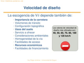 Ing. Édgar Jiménez ∙ Universidad de Ibagué 
http://doblevia.wordpress.com
Velocidad de diseñoVelocidad de diseño
La escogencia de V depende también de:
✲ Importancia de la carretera
✲ Volúmenes de tránsito
✲ Configuración topográfica
✲ Usos del suelo
✲ Servicio a ofrecer
✲ Consideraciones ambientales
✲ Homogeneidad de la vía
✲ Facilidades de acceso
✲ Recursos económicos
✲ Facilidades de financiamiento
Los valores de velocidad de 
diseño más utilizados son:
40, 50, 60, 70, 80, 100 
y 120 km/h
 