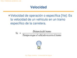 Ing. Édgar Jiménez ∙ Universidad de Ibagué 
http://doblevia.wordpress.com
VelocidadVelocidad
✱Velocidad de operación o específica [Ve]: Es 
la velocidad de un vehículo en un tramo 
específico de la carretera.
Ve =
Distanciadel tramo
Tiempoenque el vehículorecorreel tramo
 